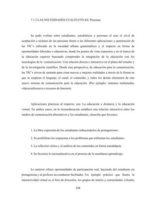 7.1.2 LAS NECESIDADES CUALITATIVAS: Personas




       Se pudo evaluar entre estudiantes, catedráticos y personas al azar el nivel de
aceptación o rechazo de las personas frente a las diferentes aplicaciones y penetración de
las TIC’s enfocado en la sociedad urbana guatemalteca y el impacto en forma de
oportunidades laborales o educativas, desde los puntos de vista expuestos y en el marco de
la educación superior buscando comprender la integración de la educación con las
tecnologías de la comunicación. Una relación directa e interactiva en el plano del estudio y
de la investigación científica. Desde esta perspectiva, de educación para la comunicación,
las TIC’s sirven de sustento para crear nuevas y mejores realidades a través de la forma en
que se emplean el lenguaje, el canal, el contenido, y todos los demás elementos de este
nuevo sistema de comunicación para la educación. (Por ejemplo: sistemas multimedia,
videoconferencia o recursos de Internet).




       Aplicaciones prácticas al respecto, son: La educación a distancia y la educación
virtual. En ambos casos, en la tecnoeducación establece una relación interactiva entre los
medios de comunicación alternativos y los estudiantes, situación que favorece:




       1. La libre expresión de los estudiantes imbuyéndolos de protagonismo.

       2. Se posibilitan las respuestas a los problemas que enfrentan los estudiantes.

       3. La reflexión crítica y el análisis de los contenidos en forma autodidacta.

       4. Se favorece lo tecnoeducativo en el proceso de la enseñanza-aprendizaje.




       Lo anterior ofrece oportunidades de participación real, haciendo del estudiante un
protagonista y al profesor un conductor facilitador. Un ejemplo práctico que ilustra la
interactividad virtual es el foro de discusión, los grupos de interés y comunidades virtuales

                                             228 
 
 