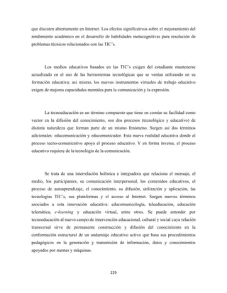 que discuten abiertamente en Internet. Los efectos significativos sobre el mejoramiento del
rendimiento académico en el desarrollo de habilidades metacognitivas para resolución de
problemas técnicos relacionados con las TIC’s.




       Los medios educativos basados en las TIC’s exigen del estudiante mantenerse
actualizado en el uso de las herramientas tecnológicas que se venían utilizando en su
formación educativa; así mismo, los nuevos instrumentos virtuales de trabajo educativo
exigen de mejores capacidades mentales para la comunicación y la expresión.




       La tecnoeducación es un término compuesto que tiene en común su facilidad como
vector en la difusión del conocimiento, son dos procesos (tecnológico y educativo) de
distinta naturaleza que forman parte de un mismo fenómeno. Surgen así dos términos
adicionales: educomunicación y educomunicador. Esta nueva realidad educativa donde el
proceso tecno-comunicativo apoya el proceso educativo. Y en forma inversa, el proceso
educativo requiere de la tecnología de la comunicación.




       Se trata de una interrelación holística e integradora que relaciona el mensaje, el
medio, los participantes, su comunicación interpersonal, los contenidos educativos, el
proceso de autoaprendizaje, el conocimiento, su difusión, utilización y aplicación, las
tecnologías TIC’s, sus plataformas y el acceso al Internet. Surgen nuevos términos
asociados a esta innovación educativa: educomunicología, teleeducación, educación
telemática, e-learning y educación virtual, entre otros. Se puede entender por
tecnoeducación al nuevo campo de intervención educacional, cultural y social cuya relación
transversal sirve de permanente construcción y difusión del conocimiento en la
conformación estructural de un andamiaje educativo activo que basa sus procedimientos
pedagógicos en la generación y transmisión de información, datos y conocimientos
apoyados por mentes y máquinas.




                                           229 
 
 
