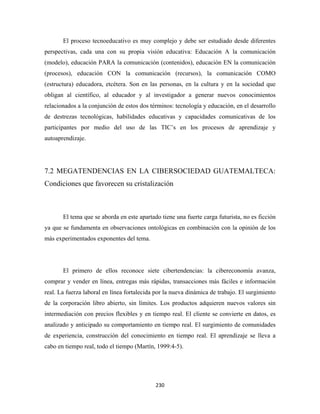 El proceso tecnoeducativo es muy complejo y debe ser estudiado desde diferentes
perspectivas, cada una con su propia visión educativa: Educación A la comunicación
(modelo), educación PARA la comunicación (contenidos), educación EN la comunicación
(procesos), educación CON la comunicación (recursos), la comunicación COMO
(estructura) educadora, etcétera. Son en las personas, en la cultura y en la sociedad que
obligan al científico, al educador y al investigador a generar nuevos conocimientos
relacionados a la conjunción de estos dos términos: tecnología y educación, en el desarrollo
de destrezas tecnológicas, habilidades educativas y capacidades comunicativas de los
participantes por medio del uso de las TIC’s en los procesos de aprendizaje y
autoaprendizaje.




7.2 MEGATENDENCIAS EN LA CIBERSOCIEDAD GUATEMALTECA:
Condiciones que favorecen su cristalización



       El tema que se aborda en este apartado tiene una fuerte carga futurista, no es ficción
ya que se fundamenta en observaciones ontológicas en combinación con la opinión de los
más experimentados exponentes del tema.




       El primero de ellos reconoce siete cibertendencias: la cibereconomía avanza,
comprar y vender en línea, entregas más rápidas, transacciones más fáciles e información
real. La fuerza laboral en línea fortalecida por la nueva dinámica de trabajo. El surgimiento
de la corporación libro abierto, sin límites. Los productos adquieren nuevos valores sin
intermediación con precios flexibles y en tiempo real. El cliente se convierte en datos, es
analizado y anticipado su comportamiento en tiempo real. El surgimiento de comunidades
de experiencia, construcción del conocimiento en tiempo real. El aprendizaje se lleva a
cabo en tiempo real, todo el tiempo (Martín, 1999:4-5).




                                            230 
 
 