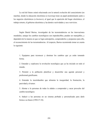 La red del futuro estará relacionada con la natural evolución del conocimiento (en
marcha), donde la educación electrónica (e-learning) tiene un papel predominante junto a
los negocios electrónicos (e-business), al igual que la aparición del hogar electrónico, el
trabajo remoto, el gobierno electrónico y las demás e-actividades y sus e-servicios.




       Según Daniel Burrus, investigador de las tecnotendencias en las innovaciones
mundiales, aunque los cambios tecnológicos son impredecibles, pueden ser manejables, y
dependerá de la manera en que se logra anticiparlos, comprenderlos y prepararse para ello,
el reconocimiento de las tecnotendencias. Al respecto, Burrus recomienda tomar en cuenta
lo siguiente:




       1. Equiparse para reconocer y dominar los cambios que ya están tomando
       forma.

       2. Entender y explicarse la revolución tecnológica que ya ha iniciado en todo el
       mundo.

       3. Permitir a la población planificar y desarrollar una agenda personal y
       profesional gratificante.

       4. Entender la incertidumbre que alimenta la inseguridad, la frustración, la
       pasividad y el temor.

       5. Alentar a la personas de todas la edades a comprender y sacar provecho del
       cambio tecnológico.

       6. Inducir a las personas en un sistema probado y personalizado para darle
       forma a su futuro (1994:17-18).




                                            231 
 
 