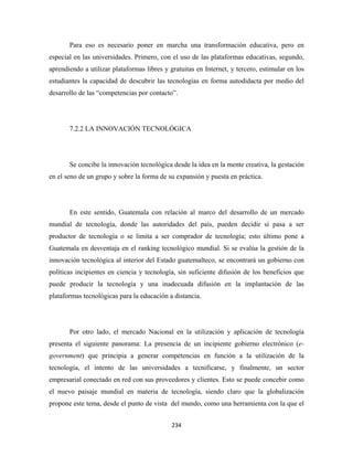 Para eso es necesario poner en marcha una transformación educativa, pero en
especial en las universidades. Primero, con el uso de las plataformas educativas, segundo,
aprendiendo a utilizar plataformas libres y gratuitas en Internet, y tercero, estimular en los
estudiantes la capacidad de descubrir las tecnologías en forma autodidacta por medio del
desarrollo de las “competencias por contacto”.




       7.2.2 LA INNOVACIÓN TECNOLÓGICA




       Se concibe la innovación tecnológica desde la idea en la mente creativa, la gestación
en el seno de un grupo y sobre la forma de su expansión y puesta en práctica.




       En este sentido, Guatemala con relación al marco del desarrollo de un mercado
mundial de tecnología, donde las autoridades del país, pueden decidir si pasa a ser
productor de tecnología o se limita a ser comprador de tecnología; esto último pone a
Guatemala en desventaja en el ranking tecnológico mundial. Si se evalúa la gestión de la
innovación tecnológica al interior del Estado guatemalteco, se encontrará un gobierno con
políticas incipientes en ciencia y tecnología, sin suficiente difusión de los beneficios que
puede producir la tecnología y una inadecuada difusión en la implantación de las
plataformas tecnológicas para la educación a distancia.




       Por otro lado, el mercado Nacional en la utilización y aplicación de tecnología
presenta el siguiente panorama: La presencia de un incipiente gobierno electrónico (e-
government) que principia a generar competencias en función a la utilización de la
tecnología, el intento de las universidades a tecnificarse, y finalmente, un sector
empresarial conectado en red con sus proveedores y clientes. Esto se puede concebir como
el nuevo paisaje mundial en materia de tecnología, siendo claro que la globalización
propone este tema, desde el punto de vista del mundo, como una herramienta con la que el


                                             234 
 
 