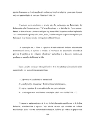 capital, la empresa y el país puedan diversificar su interés productivo y por ende alcanzar
mejores oportunidades de mercado (Mattelard, 2006:26).




       El entorno socio-económico es crucial para la implantación de Tecnologías de
Información y las Comunicaciones (TIC’s) y el resultado es la Sociedad del Conocimiento.
Donde se desarrolla esta cultura tecnológica hay prosperidad; los países que han implantado
TIC’s en forma anticipada (Corea, India, Israel, Taiwán) integran los países emergentes que
han dejado en el pasado sus días como países subdesarrollados.




       Las tecnologías TIC’s tienen la capacidad de transformar las naciones mediante una
transformación social, en especial se refiere a la renovación del pensamiento enfocado al
proceso de cambio en las vertientes educativas y culturales; si se dan estos cambios, se
producen en todos los ámbitos de la vida.




       Según Castells, los rasgos más significativos de la Sociedad del Conocimiento están
determinados por las siguientes características:




       1. La producción y consumo de información.

       2. La elaboración, almacenaje y distribución de la información.

       3. La gran capacidad de penetración de las nuevas tecnologías.

       4. La convergencia de las diferentes tecnologías con la vida social (2004: 118).




       El escenario socioeconómico de la era de la información es diferente al de la Era
Industrial, manufacturera o agrícola, hay nuevos factores que cambian los valores
tradicionales, a esto se le ha llamado transculturación. Palabra que implica la preposición

                                             235 
 
 