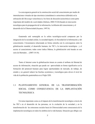 La convergencia general en la construcción social del conocimiento por medio de
interrelaciones virtuales de tipo sincrónico (simultáneo) o asincrónico (diferido) en la
utilización del Messenger (sincrónico) y los foros de discusión (asincrónico) como parte
importante del modelo de e-actividades (Salmon, 2004:19-26) basado en innovación
tecnológica para la propagación de la información, la difusión del conocimiento y el
desarrollo de la Cibersociedad (Joyanes, 1997:4).



       Guatemala está sumergida en la esfera tecnológico-social compuesta por la
integración de la sociedad celular, la sociedad digital y la Sociedad de la Información y del
conocimiento. Circunstancia relacionada en forma estrecha con la convergencia entre la
globalización mundial, el desarrollo humano, las TIC’s, la innovación tecnológica y el
acceso al conocimiento; todas como indica Dahesa, la globalización está basada en una
serie de libertades… (2007:14-18).




       Tanto el Internet como la globalización tienen en común el atributo de libertad de
acceso de información, situación que puede ser aprovechada en forma significativa en la
formación del potencial humano para lograr oportunidades de mercado, de trabajo, de
estudio y en general reducir las brechas económica y tecnológica para elevar el nivel de
vida de la población guatemalteca en el Siglo XXI.




1.1    PLANTEAMIENTO               GENERAL           DE    LA     TRANSFORMACIÓN
       SOCIAL COMO CONSECUENCIA DE LA IMPLANTACIÓN
       TECNOLÓGICA


       Un tema importante como es el impacto de la transformación tecnológica a través de
las TIC’s en el desarrollo de las personas, en la evolución de la sociedad y en la
transformación de las estructuras sociales hacia la Cibersociedad como consecuencia de la
implantación tecnológica en todos los ámbitos de la vida humana. Situación que obligó a un

                                              2 
 
 