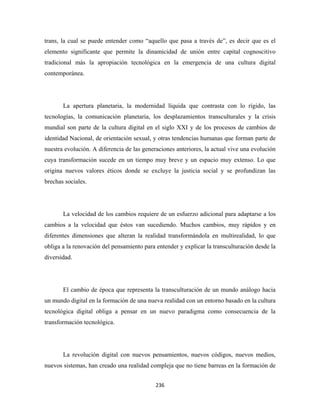 trans, la cual se puede entender como “aquello que pasa a través de”, es decir que es el
elemento significante que permite la dinamicidad de unión entre capital cognoscitivo
tradicional más la apropiación tecnológica en la emergencia de una cultura digital
contemporánea.




       La apertura planetaria, la modernidad líquida que contrasta con lo rígido, las
tecnologías, la comunicación planetaria, los desplazamientos transculturales y la crisis
mundial son parte de la cultura digital en el siglo XXI y de los procesos de cambios de
identidad Nacional, de orientación sexual, y otras tendencias humanas que forman parte de
nuestra evolución. A diferencia de las generaciones anteriores, la actual vive una evolución
cuya transformación sucede en un tiempo muy breve y un espacio muy extenso. Lo que
origina nuevos valores éticos donde se excluye la justicia social y se profundizan las
brechas sociales.




       La velocidad de los cambios requiere de un esfuerzo adicional para adaptarse a los
cambios a la velocidad que éstos van sucediendo. Muchos cambios, muy rápidos y en
diferentes dimensiones que alteran la realidad transformándola en multirealidad, lo que
obliga a la renovación del pensamiento para entender y explicar la transculturación desde la
diversidad.




       El cambio de época que representa la transculturación de un mundo análogo hacia
un mundo digital en la formación de una nueva realidad con un entorno basado en la cultura
tecnológica digital obliga a pensar en un nuevo paradigma como consecuencia de la
transformación tecnológica.




       La revolución digital con nuevos pensamientos, nuevos códigos, nuevos medios,
nuevos sistemas, han creado una realidad compleja que no tiene barreas en la formación de


                                            236 
 
 