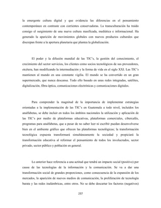 la emergente cultura digital y que evidencia las diferencias en el pensamiento
contemporáneo en contraste con corrientes conservadoras. La transculturación ha traído
consigo el surgimiento de una nueva cultura masificada, mediática e informacional. Ha
generado la aparición de movimientos globales con nuevos productos culturales que
discrepan frente a la apertura planetaria que plantea la globalización.




       El poder y la difusión mundial de las TIC’s, la gestión del conocimiento, el
crecimiento del sector servicios, los clientes como socios tecnológicos de sus proveedores,
etcétera, han modificando la intermediación y la forma de vida en el siglo XXI. Las TIC’s
mantienen al mundo en una constante vigilia. El mundo se ha convertido en un gran
supermercado, que nunca descansa. Todo ello basado en unas redes integradas, satélites,
digitalización, fibra óptica, comunicaciones electrónicas y comunicaciones digitales.




       Para comprender la magnitud de la importancia de implementar estrategias
orientadas a la implementación de las TIC’s en Guatemala a todo nivel, incluidos los
analfabetas, se debe incluir en todos los ámbitos nacionales la utilización y aplicación de
las TIC’s por medio de plataformas educativas, plataformas comerciales, cibercafés,
programas para analfabetas, que a pesar de no saber leer ni escribir puedan desenvolverse
bien en el ambiente gráfico que ofrecen las plataformas tecnológicas; la transformación
tecnológica expuesta transformará simultáneamente la sociedad y propiciará la
transformación educativa al reformar el pensamiento de todos los involucrados, sector
privado, sector público y población en general.




       Lo anterior hace referencia a una actitud que tendrá un impacto social (positivo) por
causa de las tecnologías de la información y la comunicación. Se va a dar una
transformación social de grandes proporciones, como consecuencia de la expansión de los
mercados, la aparición de nuevos medios de comunicación, la proliferación de tecnología
barata y las redes inalámbricas, entre otros. No se debe descartar los factores (negativos)


                                             237 
 
 