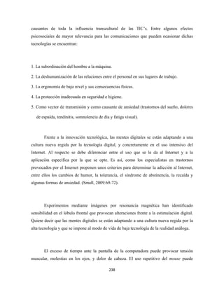 causantes de toda la influencia transcultural de las TIC’s. Entre algunos efectos
psicosociales de mayor relevancia para las comunicaciones que pueden ocasionar dichas
tecnologías se encuentran:




1. La subordinación del hombre a la máquina.

2. La deshumanización de las relaciones entre el personal en sus lugares de trabajo.

3. La ergonomía de bajo nivel y sus consecuencias físicas.

4. La protección inadecuada en seguridad e higiene.

5. Como vector de transmisión y como causante de ansiedad (trastornos del sueño, dolores

    de espalda, tendinitis, somnolencia de día y fatiga visual).



        Frente a la innovación tecnológica, las mentes digitales se están adaptando a una
cultura nueva regida por la tecnología digital, y concretamente en el uso intensivo del
Internet. Al respecto se debe diferenciar entre el uso que se le da al Internet y a la
aplicación específica por la que se opte. Es así, como los especialistas en trastornos
provocados por el Internet proponen unos criterios para determinar la adicción al Internet,
entre ellos los cambios de humor, la tolerancia, el síndrome de abstinencia, la recaída y
algunas formas de ansiedad. (Small, 2009:69-72).




        Experimentos mediante imágenes por resonancia magnética han identificado
sensibilidad en el lóbulo frontal que provocan alteraciones frente a la estimulación digital.
Quiere decir que las mentes digitales se están adaptando a una cultura nueva regida por la
alta tecnología y que se impone al modo de vida de baja tecnología de la realidad análoga.




        El exceso de tiempo ante la pantalla de la computadora puede provocar tensión
muscular, molestias en los ojos, y dolor de cabeza. El uso repetitivo del mouse puede

                                              238 
 
 
