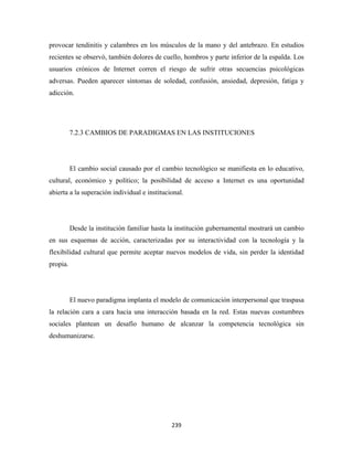 provocar tendinitis y calambres en los músculos de la mano y del antebrazo. En estudios
recientes se observó, también dolores de cuello, hombros y parte inferior de la espalda. Los
usuarios crónicos de Internet corren el riesgo de sufrir otras secuencias psicológicas
adversas. Pueden aparecer síntomas de soledad, confusión, ansiedad, depresión, fatiga y
adicción.




          7.2.3 CAMBIOS DE PARADIGMAS EN LAS INSTITUCIONES




          El cambio social causado por el cambio tecnológico se manifiesta en lo educativo,
cultural, económico y político; la posibilidad de acceso a Internet es una oportunidad
abierta a la superación individual e institucional.




          Desde la institución familiar hasta la institución gubernamental mostrará un cambio
en sus esquemas de acción, caracterizadas por su interactividad con la tecnología y la
flexibilidad cultural que permite aceptar nuevos modelos de vida, sin perder la identidad
propia.




          El nuevo paradigma implanta el modelo de comunicación interpersonal que traspasa
la relación cara a cara hacia una interacción basada en la red. Estas nuevas costumbres
sociales plantean un desafío humano de alcanzar la competencia tecnológica sin
deshumanizarse.




                                              239 
 
 