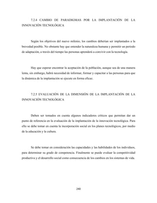 7.2.4 CAMBIO DE PARADIGMAS POR LA IMPLANTACIÓN DE LA
INNOVACIÓN TECNOLÓGICA




       Según los objetivos del nuevo milenio, los cambios deberían ser implantados a la
brevedad posible. No obstante hay que entender la naturaleza humana y permitir un periodo
de adaptación, a través del tiempo las personas aprenderá a convivir con la tecnología.




       Hay que esperar encontrar la aceptación de la población, aunque sea de una manera
lenta, sin embargo, habrá necesidad de informar, formar y capacitar a las personas para que
la dinámica de la implantación se ejecute en forma eficaz.




       7.2.5 EVALUACIÓN DE LA DIMENSIÓN DE LA IMPLANTACIÓN DE LA
INNOVACIÓN TECNOLÓGICA




       Deben ser tomados en cuenta algunos indicadores críticos que permitan dar un
punto de referencia en la evaluación de la implantación de la innovación tecnológica. Para
ello se debe tomar en cuenta la incorporación social en los planes tecnológicos, por medio
de la educación y la cultura.




       Se debe tomar en consideración las capacidades y las habilidades de los individuos,
para determinar su grado de competencia. Finalmente se puede evaluar la competitividad
productiva y el desarrollo social como consecuencia de los cambios en los sistemas de vida.




                                            240 
 
 