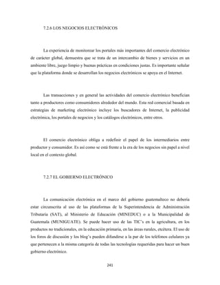 7.2.6 LOS NEGOCIOS ELECTRÓNICOS




       La experiencia de monitorear los portales más importantes del comercio electrónico
de carácter global, demuestra que se trata de un intercambio de bienes y servicios en un
ambiente libre, juego limpio y buenas prácticas en condiciones justas. Es importante señalar
que la plataforma donde se desarrollan los negocios electrónicos se apoya en el Internet.




       Las transacciones y en general las actividades del comercio electrónico benefician
tanto a productores como consumidores alrededor del mundo. Esta red comercial basada en
estrategias de marketing electrónico incluye los buscadores de Internet, la publicidad
electrónica, los portales de negocios y los catálogos electrónicos, entre otros.




       El comercio electrónico obliga a redefinir el papel de los intermediarios entre
productor y consumidor. Es así como se está frente a la era de los negocios sin papel a nivel
local en el contexto global.




       7.2.7 EL GOBIERNO ELECTRÓNICO




       La comunicación electrónica en el marco del gobierno guatemalteco no debería
estar circunscrita al uso de las plataformas de la Superintendencia de Administración
Tributaria (SAT), al Ministerio de Educación (MINEDUC) o a la Municipalidad de
Guatemala (MUNIGUATE). Se puede hacer uso de las TIC’s en la agricultura, en los
productos no tradicionales, en la educación primaria, en las áreas rurales, etcétera. El uso de
los foros de discusión y los blog’s pueden difundirse a la par de los teléfonos celulares ya
que pertenecen a la misma categoría de todas las tecnologías requeridas para hacer un buen
gobierno electrónico.


                                              241 
 
 