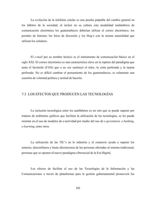 La evolución de la telefonía celular es una prueba palpable del cambio general en
los hábitos de la sociedad, al incluir en su cultura esta modalidad inalámbrica de
comunicación electrónica los guatemaltecos deberían utilizar el correo electrónico, los
portales de Internet, los foros de discusión y los blog’s con la misma naturalidad que
utilizan los celulares.




        El e-mail por su nombre técnico es el instrumento de comunicación básico en el
siglo XXI. El correo electrónico es una característica clave en la ruptura del paradigma que
tenía el facsímile (FAX) que a su vez sustituyó el telex, la cinta perforada y la tarjeta
perforada. No es difícil cambiar el pensamiento de los guatemaltecos, es solamente una
cuestión de voluntad política y actitud de hacerlo.




7.3 LOS EFECTOS QUE PRODUCEN LAS TECNOLOGÍAS



        La inclusión tecnológica entre los analfabetos es un reto que se puede superar por
tratarse de ambientes gráficos que facilitan la utilización de las tecnologías, se les puede
orientar en el uso de modelos de e-actividad por medio del uso de e-govenment, e-banking,
e-learning, entre otros.




        La utilización de las TIC’s en la industria y el comercio ayuda a superar los
temores, desconfianza y hasta idiosincrasia de las personas aferradas al sistema tradicional,
personas que se oponen al nuevo paradigma cibersocial de la Era Digital.




        Los efectos de facilitar el uso de las Tecnologías de la Información y las
Comunicaciones a través de plataformas para la gestión gubernamental promoverá los



                                             242 
 
 