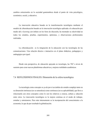 cambios estructurales en la sociedad guatemalteca desde el punto de vista psicológico,
económico, social, y educativo.




       La innovación educativa basada en la transformación tecnológica mediante el
modelo de cibereducación basado en la innovación tecnológica aplicada a la educación por
medio del e-learning con énfasis en los foros de discusión, ha mostrado su efectividad en
todos los estudios, pruebas, experimentos, opiniones, y observaciones profesionales
realizadas.




       La cibereducación es la integración de la educación con las tecnologías de las
comunicaciones. Una relación directa e interactiva en el plano didáctico, pedagógico y
andragógico por igual.




       Desde esta perspectiva, de educación apoyada en tecnología, las TIC’s sirven de
sustento para crear nuevas plataformas educativas y mejores realidades académicas.




7.4 REFLEXIONES FINALES: Dimensión de la esfera tecnológica



       La tecnología como concepto es ya de por sí un ámbito de estudio complejo tanto en
su dimensión intrínseca (en su naturaleza) como extrínseca (en su aplicabilidad), que lleva a
relacionarla con otros conceptos como lo son los relativos a ciencia, cultura y educción
entre otros. La innovación tecnológica es la mejora continua en el modo de trabajar,
estudiar y entretenerse. Pero más intensamente es la incorporación del conocimiento a la
economía, lo que da por resultado la globalización.




                                            243 
 
 