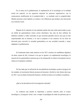 En el marco de la globalización, la implantación de la tecnología en la realidad
actual (en especial, en los negocios) mejorará los procesos organizativos, con la
consecuencia modificación de la productividad y su resultado será la competitividad.
Muchas personas creen legítimo su rechazo a las influencias que produce esta innovación
en el entorno social.




       Después de lo expuesto en este apartado queda claro que están equivocadas ya que
un millón de guatemaltecos tienen correo electrónico, hay más de diez millones de
teléfonos celulares y todos coinciden en que necesitan aprender nuevos usos que no han
experimentado aún en Internet, a lo cual se propone el uso intensivo de los foros de
discusión para convertir la sociedad guatemalteca en una sociedad avanzada y mejor
adaptada a la globalización.




       En Guatemala todos están inmersos en las TIC’s (incluso los analfabetas digitales)
sin darse cuenta de ello. Contrario a los que se oponen a la implantación tecnológica, la
mayoría de los guatemaltecos piensan que se ha enriquecido la cultura al incorporar nuevas
rutinas en el quehacer cotidiano.




       No hay duda que la utilización de una plataforma tecnológica ayuda al progreso de
las ciudades, al crecimiento laboral, promueven bienestar y facilita la vida. Quiere decir que
las TIC’s son un aliado al desarrollo humano y facilita la lucha en el combate a la pobreza.




       ¿Qué se ha descubierto de la investigación realizada?




       La evidencia que prueba la importante y positiva relación entre el avance
tecnológico y el progreso social, vino a romper el paradigma de todas las personas que se


                                             244 
 
 