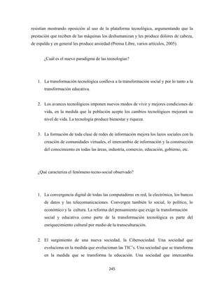 resistían mostrando oposición al uso de la plataforma tecnológica, argumentando que la
prestación que reciben de las máquinas los deshumanizan y les produce dolores de cabeza,
de espalda y en general les produce ansiedad (Prensa Libre, varios artículos, 2005).


       ¿Cuál es el nuevo paradigma de las tecnologías?




    1. La transformación tecnológica conlleva a la transformación social y por lo tanto a la
       transformación educativa.


    2. Los avances tecnológicos imponen nuevos modos de vivir y mejores condiciones de
       vida, en la medida que la población acepte los cambios tecnológicos mejorará su
       nivel de vida. La tecnología produce bienestar y riqueza.


    3. La formación de toda clase de redes de información mejora los lazos sociales con la
       creación de comunidades virtuales, el intercambio de información y la construcción
       del conocimiento en todas las áreas, industria, comercio, educación, gobierno, etc.




    ¿Qué caracteriza el fenómeno tecno-social observado?




    1. La convergencia digital de todas las computadoras en red, la electrónica, los bancos
       de datos y las telecomunicaciones. Convergen también lo social, lo político, lo
       económico y la cultura. La reforma del pensamiento que exige la transformación
       social y educativa como parte de la transformación tecnológica es parte del
       enriquecimiento cultural por medio de la transculturación.


    2. El surgimiento de una nueva sociedad, la Cibersociedad. Una sociedad que
       evoluciona en la medida que evolucionan las TIC’s. Una sociedad que se transforma
       en la medida que se transforma la educación. Una sociedad que intercambia


                                            245 
 
 