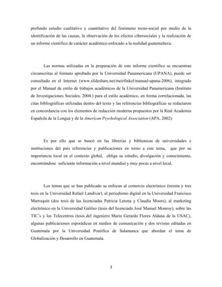 profundo estudio cualitativo y cuantitativo del fenómeno tecno-social por medio de la
identificación de las causas, la observación de los efectos cibersociales y la realización de
un informe científico de carácter académico enfocado a la realidad guatemalteca.




       Las normas utilizadas en la preparación de este informe científico se encuentran
circunscritas al formato aprobado por la Universidad Panamericana (UPANA), puede ser
consultado en el Internet (www.slideshare.net/meirfinkel/manual-upana-2006), integrado
por el Manual de estilo de trabajos académicos de la Universidad Panamericana (Instituto
de Investigaciones Sociales, 2004.) para el estilo académico, en forma correlacionada, las
citas bibliográficas utilizadas dentro del texto y las referencias bibliográficas se redactaron
en concordancia con los elementos de redacción moderna propuestos por la Real Academia
Española de la Lengua y de la American Psychological Association (APA, 2002).




       Es por ello que se buscó en las librerías y bibliotecas de universidades e
instituciones del país referencias y publicaciones en torno a este tema,          que por su
importancia local en el contexto global, obliga su estudio, divulgación y conocimiento,
encontrándose suficiente información a nivel mundial y muy pocas a nivel local.




       Los temas que se han publicado se enfocan al comercio electrónico (treinta y tres
tesis en la Universidad Rafael Landívar), al periodismo digital en la Universidad Francisco
Marroquín (dos tesis de las licenciadas Patricia Letona y Claudia Moors), al marketing
electrónico en la Universidad Galileo (tesis del licenciado José Manuel Monroy), sobre las
TIC’s y los Telecentros (tesis del ingeniero Mario Gerardo Flores Aldana de la USAC),
algunas publicaciones esporádicas en medios de comunicación y dos revistas editadas en
Guatemala por la Universidad Pontifica de Salamanca que abordan el tema de
Globalización y Desarrollo en Guatemala.




                                              3 
 
 