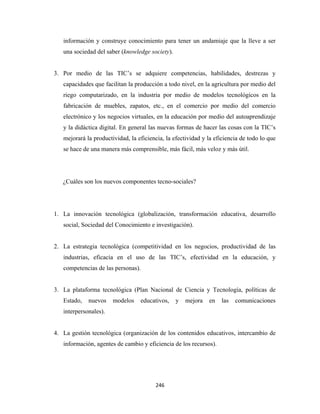información y construye conocimiento para tener un andamiaje que la lleve a ser
       una sociedad del saber (knowledge society).


    3. Por medio de las TIC’s se adquiere competencias, habilidades, destrezas y
       capacidades que facilitan la producción a todo nivel, en la agricultura por medio del
       riego computarizado, en la industria por medio de modelos tecnológicos en la
       fabricación de muebles, zapatos, etc., en el comercio por medio del comercio
       electrónico y los negocios virtuales, en la educación por medio del autoaprendizaje
       y la didáctica digital. En general las nuevas formas de hacer las cosas con la TIC’s
       mejorará la productividad, la eficiencia, la efectividad y la eficiencia de todo lo que
       se hace de una manera más comprensible, más fácil, más veloz y más útil.




       ¿Cuáles son los nuevos componentes tecno-sociales?




    1. La innovación tecnológica (globalización, transformación educativa, desarrollo
       social, Sociedad del Conocimiento e investigación).


    2. La estrategia tecnológica (competitividad en los negocios, productividad de las
       industrias, eficacia en el uso de las TIC’s, efectividad en la educación, y
       competencias de las personas).


    3. La plataforma tecnológica (Plan Nacional de Ciencia y Tecnología, políticas de
       Estado,   nuevos    modelos    educativos,    y   mejora   en   las   comunicaciones
       interpersonales).


    4. La gestión tecnológica (organización de los contenidos educativos, intercambio de
       información, agentes de cambio y eficiencia de los recursos).




                                            246 
 
 