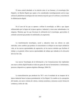 El tema central abordado es la relación entre el ser humano y la tecnología (Ser
Digital) y la Brecha Digital que separa a los considerados tecnológicamente activos (que
utilizan la plataforma tecnológica) de una inmensa mayoría que no la utilizan y necesitan de
la alfabetización digital.




       En el caso de los que se oponen a utilizar la tecnología, se debe a que siguen
influenciados por la lógica de la época agraria e industrial y creen estar subordinados a la
máquina. Mientras que los que favorecen la utilización de la tecnología, aprovechan el
estímulo sensorial que produce la multimedia y la ergonomía.




       La transformación tecnológica, social y educativa tiene sus efectos en cada
individuo, estos cambios que produce el conocimiento se reflejan en una mejor calidad de
vida, en las nuevas oportunidades de superación, en los nuevos métodos que facilitan el
trabajo y en general, ofrece nuevas oportunidades de trabajo que redunda en la elevación
del nivel de vida.




       Las nuevas Tecnologías de la Información y las Comunicaciones han implantado
una nueva cultura digital basada en toda una gama de nuevas herramientas e instrumentos,
procesos, dispositivos y aparatos digitales (Montagu, 2004:19).




       La transculturación que producen las TIC’s son el resultado de un traspaso de la
época industrial hacia la época postindustrial, la Era Digital. Un cambio en la concepción
del mundo, con nuevo sistema de valores, sistema económico, estructura social, formas de
conducta y estilos de vida.




                                            247 
 
 