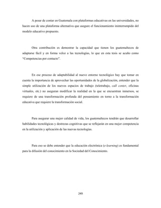 A pesar de contar en Guatemala con plataformas educativas en las universidades, no
hacen uso de una plataforma alternativa que asegure el funcionamiento ininterrumpido del
modelo educativo propuesto.




       Otra contribución es demostrar la capacidad que tienen los guatemaltecos de
adaptarse fácil y en forma veloz a las tecnologías, lo que en esta tesis se acuño como
“Competencias por contacto”.




       En ese proceso de adaptabilidad al nuevo entorno tecnológico hay que tomar en
cuenta la importancia de aprovechar las oportunidades de la globalización, entender que la
simple utilización de los nuevos espacios de trabajo (teletrabajo, call center, oficinas
virtuales, etc.) no aseguran modificar la realidad en la que se encuentran inmersos, se
requiere de una transformación profunda del pensamiento en torno a la transformación
educativa que requiere la transformación social.




       Para asegurar una mejor calidad de vida, los guatemaltecos tendrán que desarrollar
habilidades tecnológicas y destrezas cognitivas que se reflejarán en una mejor competencia
en la utilización y aplicación de las nuevas tecnologías.




       Para eso se debe entender que la educación electrónica (e-learning) es fundamental
para la difusión del conocimiento en la Sociedad del Conocimiento.




                                             249 
 
 