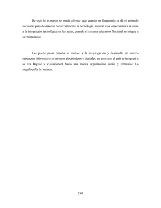 De todo lo expuesto se puede afirmar que cuando en Guatemala se dé el estímulo
necesario para desarrollar comercialmente la tecnología, cuando más universidades se unan
a la integración tecnológica en las aulas, cuando el sistema educativo Nacional se integre a
la red mundial.




       Eso puede pasar cuando se motive a la investigación y desarrollo de nuevos
productos informáticos e inventos electrónicos y digitales; en este caso el país se integrará a
la Era Digital y evolucionará hacia una nueva organización social y territorial: La
megalópolis del mundo.




                                             250 
 
 