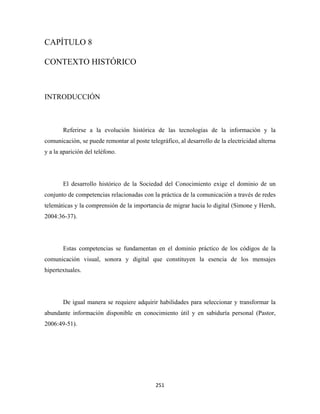 CAPÍTULO 8

CONTEXTO HISTÓRICO



INTRODUCCIÓN



       Referirse a la evolución histórica de las tecnologías de la información y la
comunicación, se puede remontar al poste telegráfico, al desarrollo de la electricidad alterna
y a la aparición del teléfono.




       El desarrollo histórico de la Sociedad del Conocimiento exige el dominio de un
conjunto de competencias relacionadas con la práctica de la comunicación a través de redes
telemáticas y la comprensión de la importancia de migrar hacia lo digital (Simone y Hersh,
2004:36-37).




       Estas competencias se fundamentan en el dominio práctico de los códigos de la
comunicación visual, sonora y digital que constituyen la esencia de los mensajes
hipertextuales.




       De igual manera se requiere adquirir habilidades para seleccionar y transformar la
abundante información disponible en conocimiento útil y en sabiduría personal (Pastor,
2006:49-51).




                                             251 
 
 