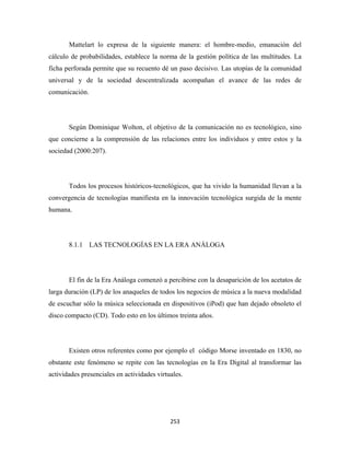 Mattelart lo expresa de la siguiente manera: el hombre-medio, emanación del
cálculo de probabilidades, establece la norma de la gestión política de las multitudes. La
ficha perforada permite que su recuento dé un paso decisivo. Las utopías de la comunidad
universal y de la sociedad descentralizada acompañan el avance de las redes de
comunicación.




       Según Dominique Wolton, el objetivo de la comunicación no es tecnológico, sino
que concierne a la comprensión de las relaciones entre los individuos y entre estos y la
sociedad (2000:207).




       Todos los procesos históricos-tecnológicos, que ha vivido la humanidad llevan a la
convergencia de tecnologías manifiesta en la innovación tecnológica surgida de la mente
humana.




       8.1.1 LAS TECNOLOGÍAS EN LA ERA ANÁLOGA




       El fin de la Era Análoga comenzó a percibirse con la desaparición de los acetatos de
larga duración (LP) de los anaqueles de todos los negocios de música a la nueva modalidad
de escuchar sólo la música seleccionada en dispositivos (iPod) que han dejado obsoleto el
disco compacto (CD). Todo esto en los últimos treinta años.




       Existen otros referentes como por ejemplo el código Morse inventado en 1830, no
obstante este fenómeno se repite con las tecnologías en la Era Digital al transformar las
actividades presenciales en actividades virtuales.




                                             253 
 
 