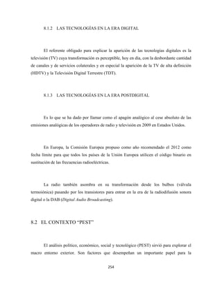 8.1.2 LAS TECNOLOGÍAS EN LA ERA DIGITAL




       El referente obligado para explicar la aparición de las tecnologías digitales es la
televisión (TV) cuya transformación es perceptible, hoy en día, con la desbordante cantidad
de canales y de servicios colaterales y en especial la aparición de la TV de alta definición
(HDTV) y la Televisión Digital Terrestre (TDT).




       8.1.3 LAS TECNOLOGÍAS EN LA ERA POSTDIGITAL




       Es lo que se ha dado por llamar como el apagón analógico al cese absoluto de las
emisiones analógicas de los operadores de radio y televisión en 2009 en Estados Unidos.




       En Europa, la Comisión Europea propuso como año recomendado el 2012 como
fecha límite para que todos los países de la Unión Europea utilicen el código binario en
sustitución de las frecuencias radioeléctricas.




       La radio también asombra en su transformación desde los bulbos (válvula
termoiónica) pasando por los transistores para entrar en la era de la radiodifusión sonora
digital o la DAB (Digital Audio Broadcasting).




8.2 EL CONTEXTO “PEST”



       El análisis político, económico, social y tecnológico (PEST) sirvió para explorar el
macro entorno exterior. Son factores que desempeñan un importante papel para la


                                              254 
 
 
