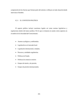 comprensión de las fuerzas que forman parte del entorno e influyen en toda situación donde
interviene el hombre.




       8.2.1 EL CONTEXTO POLÍTICO




       El aspecto político incluyó cuestiones legales así como normas legislativas y
regulaciones dentro del marco jurídico. Por lo que se tomaron en cuenta varios aspectos en
el análisis de la Sociedad del Conocimiento:




       •   Asuntos ecológicos y ambientales.

       •   Legislación en el mercado local.

       •   Legislación internacional y tratados.

       •   Procesos y entidades regulatorias.

       •   Políticas de Estado.

       •   Políticas de comercio exterior.

       •   Grupos de interés y de presión.

       •   Grupos de presión internacionales.




                                              255 
 
 