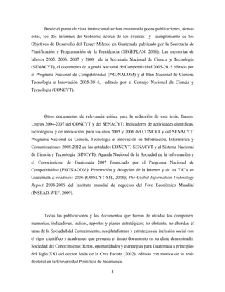 Desde el punto de vista institucional se han encontrado pocas publicaciones, siendo
estas, los dos informes del Gobierno acerca de los avances       y   cumplimiento de los
Objetivos de Desarrollo del Tercer Milenio en Guatemala publicado por la Secretaría de
Planificación y Programación de la Presidencia (SEGEPLAN, 2006). Las memorias de
labores 2005, 2006, 2007 y 2008 de la Secretaría Nacional de Ciencia y Tecnología
(SENACYT), el documento de Agenda Nacional de Competitividad 2005-2015 editado por
el Programa Nacional de Competitividad (PRONACOM) y el Plan Nacional de Ciencia,
Tecnología e Innovación 2005-2014,       editado por el Consejo Nacional de Ciencia y
Tecnología (CONCYT).




       Otros documentos de relevancia crítica para la redacción de esta tesis, fueron:
Logros 2004-2007 del CONCYT y del SENACYT; Indicadores de actividades científicas,
tecnológicas y de innovación, para los años 2005 y 2006 del CONCYT y del SENACYT;
Programa Nacional de Ciencia, Tecnología e Innovación en Información, Informática y
Comunicaciones 2008-2012 de las entidades CONCYT, SENACYT y el Sistema Nacional
de Ciencia y Tecnología (SINCYT); Agenda Nacional de la Sociedad de la Información y
el Conocimiento de Guatemala 2007 financiado por el Programa Nacional de
Competitividad (PRONACOM); Penetración y Adopción de la Internet y de las TIC’s en
Guatemala E-readiness 2006 (CONCYT-SIT, 2006); The Global Information Technology
Report 2008-2009 del Instituto mundial de negocios del Foro Económico Mundial
(INSEAD-WEF, 2009).




       Todas las publicaciones y los documentos que fueron de utilidad los componen,
memorias, indicadores, índices, reportes y planes estratégicos; no obstante, no abordan el
tema de la Sociedad del Conocimiento, sus plataformas y estrategias de inclusión social con
el rigor científico y académico que presenta el único documento en su clase denominado:
Sociedad del Conocimiento: Retos, oportunidades y estrategias para Guatemala a principios
del Siglo XXI del doctor Jesús de la Cruz Escoto (2002), editado con motivo de su tesis
doctoral en la Universidad Pontificia de Salamanca.

                                            4 
 
 