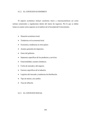 8.2.2 EL CONTEXTO ECONÓMICO




       El aspecto económico incluyó cuestiones micro y macroeconómicas así como
normas comerciales y regulaciones dentro del marco de negocios. Por lo que se deben
tomar en cuenta varios aspectos en el análisis de la Sociedad del Conocimiento:




       •   Situación económica local.

       •   Tendencias en la economía local.

       •   Economía y tendencias en otros países.

       •   Asuntos generales de impuestos.

       •   Gasto del gobierno.

       •   Impuestos específicos de los productos y servicios.

       •   Estacionalidad y asuntos climáticos.

       •   Ciclos de mercado y del negocio.

       •   Factores específicos de la industria.

       •   Logística del mercado y tendencias de distribución.

       •   Tipo de interés y de cambio.

       •   Tasa de inflación.




       8.2.3 EL CONTEXTO SOCIAL




                                             256 
 
 