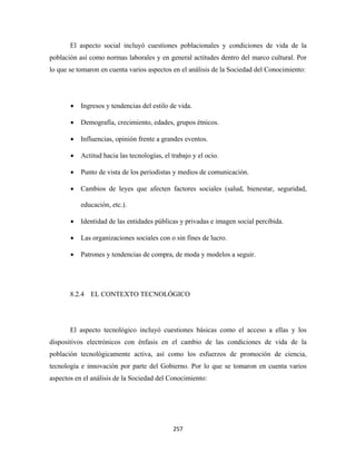El aspecto social incluyó cuestiones poblacionales y condiciones de vida de la
población así como normas laborales y en general actitudes dentro del marco cultural. Por
lo que se tomaron en cuenta varios aspectos en el análisis de la Sociedad del Conocimiento:




       •   Ingresos y tendencias del estilo de vida.

       •   Demografía, crecimiento, edades, grupos étnicos.

       •   Influencias, opinión frente a grandes eventos.

       •   Actitud hacia las tecnologías, el trabajo y el ocio.

       •   Punto de vista de los periodistas y medios de comunicación.

       •   Cambios de leyes que afecten factores sociales (salud, bienestar, seguridad,

           educación, etc.).

       •   Identidad de las entidades públicas y privadas e imagen social percibida.

       •   Las organizaciones sociales con o sin fines de lucro.

       •   Patrones y tendencias de compra, de moda y modelos a seguir.




       8.2.4 EL CONTEXTO TECNOLÓGICO




       El aspecto tecnológico incluyó cuestiones básicas como el acceso a ellas y los
dispositivos electrónicos con énfasis en el cambio de las condiciones de vida de la
población tecnológicamente activa, así como los esfuerzos de promoción de ciencia,
tecnología e innovación por parte del Gobierno. Por lo que se tomaron en cuenta varios
aspectos en el análisis de la Sociedad del Conocimiento:




                                             257 
 
 