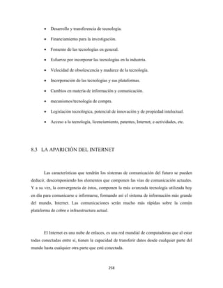 •   Desarrollo y transferencia de tecnología.

       •   Financiamiento para la investigación.

       •   Fomento de las tecnologías en general.

       •   Esfuerzo por incorporar las tecnologías en la industria.

       •   Velocidad de obsolescencia y madurez de la tecnología.

       •   Incorporación de las tecnologías y sus plataformas.

       •   Cambios en materia de información y comunicación.

       •   mecanismos/tecnología de compra.

       •   Legislación tecnológica, potencial de innovación y de propiedad intelectual.

       •   Acceso a la tecnología, licenciamiento, patentes, Internet, e-actividades, etc.




8.3 LA APARICIÓN DEL INTERNET



       Las características que tendrán los sistemas de comunicación del futuro se pueden
deducir, descomponiendo los elementos que componen las vías de comunicación actuales.
Y a su vez, la convergencia de éstos, componen la más avanzada tecnología utilizada hoy
en día para comunicarse e informarse, formando así el sistema de información más grande
del mundo, Internet. Las comunicaciones serán mucho más rápidas sobre la común
plataforma de cobre e infraestructura actual.




       El Internet es una nube de enlaces, es una red mundial de computadoras que al estar
todas conectadas entre sí, tienen la capacidad de transferir datos desde cualquier parte del
mundo hasta cualquier otra parte que esté conectada.



                                                258 
 
 