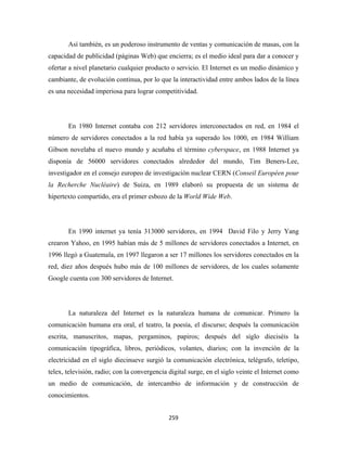 Así también, es un poderoso instrumento de ventas y comunicación de masas, con la
capacidad de publicidad (páginas Web) que encierra; es el medio ideal para dar a conocer y
ofertar a nivel planetario cualquier producto o servicio. El Internet es un medio dinámico y
cambiante, de evolución continua, por lo que la interactividad entre ambos lados de la línea
es una necesidad imperiosa para lograr competitividad.




       En 1980 Internet contaba con 212 servidores interconectados en red, en 1984 el
número de servidores conectados a la red había ya superado los 1000, en 1984 William
Gibson novelaba el nuevo mundo y acuñaba el término cyberspace, en 1988 Internet ya
disponía de 56000 servidores conectados alrededor del mundo, Tim Beners-Lee,
investigador en el consejo europeo de investigación nuclear CERN (Conseil Européen pour
la Recherche Nucléaire) de Suiza, en 1989 elaboró su propuesta de un sistema de
hipertexto compartido, era el primer esbozo de la World Wide Web.




       En 1990 internet ya tenía 313000 servidores, en 1994 David Filo y Jerry Yang
crearon Yahoo, en 1995 habían más de 5 millones de servidores conectados a Internet, en
1996 llegó a Guatemala, en 1997 llegaron a ser 17 millones los servidores conectados en la
red, diez años después hubo más de 100 millones de servidores, de los cuales solamente
Google cuenta con 300 servidores de Internet.




       La naturaleza del Internet es la naturaleza humana de comunicar. Primero la
comunicación humana era oral, el teatro, la poesía, el discurso; después la comunicación
escrita, manuscritos, mapas, pergaminos, papiros; después del siglo dieciséis la
comunicación tipográfica, libros, periódicos, volantes, diarios; con la invención de la
electricidad en el siglo diecinueve surgió la comunicación electrónica, telégrafo, teletipo,
telex, televisión, radio; con la convergencia digital surge, en el siglo veinte el Internet como
un medio de comunicación, de intercambio de información y de construcción de
conocimientos.


                                              259 
 
 