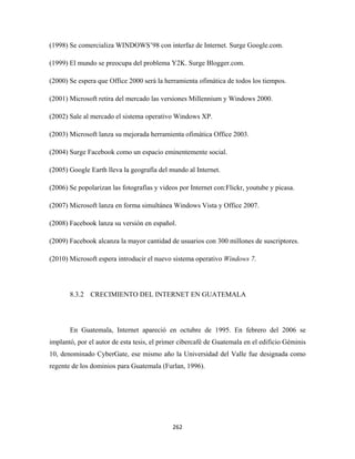 (1998) Se comercializa WINDOWS’98 con interfaz de Internet. Surge Google.com.

(1999) El mundo se preocupa del problema Y2K. Surge Blogger.com.

(2000) Se espera que Office 2000 será la herramienta ofimática de todos los tiempos.

(2001) Microsoft retira del mercado las versiones Millennium y Windows 2000.

(2002) Sale al mercado el sistema operativo Windows XP.

(2003) Microsoft lanza su mejorada herramienta ofimática Office 2003.

(2004) Surge Facebook como un espacio eminentemente social.

(2005) Google Earth lleva la geografía del mundo al Internet.

(2006) Se popolarizan las fotografías y videos por Internet con:Flickr, youtube y picasa.

(2007) Microsoft lanza en forma simultánea Windows Vista y Office 2007.

(2008) Facebook lanza su versión en español.

(2009) Facebook alcanza la mayor cantidad de usuarios con 300 millones de suscriptores.

(2010) Microsoft espera introducir el nuevo sistema operativo Windows 7.




       8.3.2 CRECIMIENTO DEL INTERNET EN GUATEMALA




       En Guatemala, Internet apareció en octubre de 1995. En febrero del 2006 se
implantó, por el autor de esta tesis, el primer cibercafé de Guatemala en el edificio Géminis
10, denominado CyberGate, ese mismo año la Universidad del Valle fue designada como
regente de los dominios para Guatemala (Furlan, 1996).




                                            262 
 
 