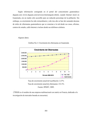 Según información consignada en el portal del conocimiento guatemalteco
deguate.com (www.deguate.com/servicios/internetguate.shtml), cuando Internet inició en
Guatemala, era un medio sólo accesible para un reducido porcentaje de la población. Sin
embargo, su crecimiento ha sido extraordinario y año tras año se han ido sumando decenas
de miles de cibernautas guatemaltecos que se conectan a la red desde sus casas, oficinas,
centros de estudio, cafés Internet e incluso desde sus teléfonos celulares.




          Algunos datos:

                        Gráfica No.1: Crecimiento de cibernautas en Guatemala




                       Tasa de crecimiento anual de la población: 2.27%
                       Tasa de crecimiento anual de cibernautas: 212.3%
                                    Fuente: IPSOS*, 2009.

    (*IPSOS es el nombre de una empresa multinacional con matriz en Francia, dedicada a la
investigación de mercados basada en encuestas).




                                              263 
 
 