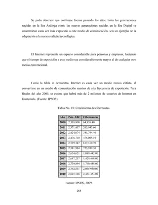 Se pudo observar que conforme fueron pasando los años, tanto las generaciones
nacidas en la Era Análoga como las nuevas generaciones nacidas en la Era Digital se
encontraban cada vez más expuestas a este medio de comunicación, son un ejemplo de la
adaptación a la nueva realidad tecnológica.




       El Internet representa un espacio considerable para personas y empresas, haciendo
que el tiempo de exposición a este medio sea considerablemente mayor al de cualquier otro
medio convencional.




       Como la tabla lo demuestra, Internet es cada vez un medio menos elitista, al
convertirse en un medio de comunicación masivo de alta frecuencia de exposición. Para
finales del año 2009, se estima que habrá más de 2 millones de usuarios de Internet en
Guatemala. (Fuente: IPSOS).

                            Tabla No. 10: Crecimiento de cibernautas

                              Año     Pob. ABC Cibernautas
                              2000 2,318,800         64,926.40
                              2001 2,371,437         203,943.60
                              2002 2,424,074         341,794.40
                              2003 2,476,710         478,005.10
                              2004 2,529,347         617,160.70
                              2005 2,581,984         753,939.30
                              2006 2,634,621         1,089,442.00
                              2007 2,687,257         1,429,468.00
                              2008 2,739,894         1,760,448.00
                              2009 2,792,531         2,095,950.00
                              2010 2,845,168         2,431,453.00


                                    Fuente: IPSOS, 2009.

                                              264 
 
 