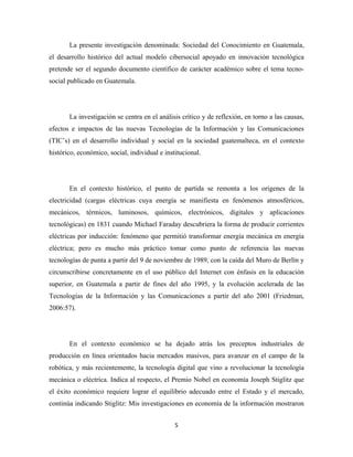 La presente investigación denominada: Sociedad del Conocimiento en Guatemala,
el desarrollo histórico del actual modelo cibersocial apoyado en innovación tecnológica
pretende ser el segundo documento científico de carácter académico sobre el tema tecno-
social publicado en Guatemala.




       La investigación se centra en el análisis crítico y de reflexión, en torno a las causas,
efectos e impactos de las nuevas Tecnologías de la Información y las Comunicaciones
(TIC’s) en el desarrollo individual y social en la sociedad guatemalteca, en el contexto
histórico, económico, social, individual e institucional.




       En el contexto histórico, el punto de partida se remonta a los orígenes de la
electricidad (cargas eléctricas cuya energía se manifiesta en fenómenos atmosféricos,
mecánicos, térmicos, luminosos, químicos, electrónicos, digitales y aplicaciones
tecnológicas) en 1831 cuando Michael Faraday descubriera la forma de producir corrientes
eléctricas por inducción: fenómeno que permitió transformar energía mecánica en energía
eléctrica; pero es mucho más práctico tomar como punto de referencia las nuevas
tecnologías de punta a partir del 9 de noviembre de 1989, con la caída del Muro de Berlín y
circunscribirse concretamente en el uso público del Internet con énfasis en la educación
superior, en Guatemala a partir de fines del año 1995, y la evolución acelerada de las
Tecnologías de la Información y las Comunicaciones a partir del año 2001 (Friedman,
2006:57).




       En el contexto económico se ha dejado atrás los preceptos industriales de
producción en línea orientados hacia mercados masivos, para avanzar en el campo de la
robótica, y más recientemente, la tecnología digital que vino a revolucionar la tecnología
mecánica o eléctrica. Indica al respecto, el Premio Nobel en economía Joseph Stiglitz que
el éxito económico requiere lograr el equilibrio adecuado entre el Estado y el mercado,
continúa indicando Stiglitz: Mis investigaciones en economía de la información mostraron


                                               5 
 
 