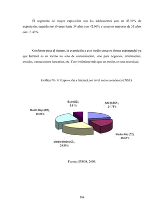 El segmento de mayor exposición son los adolescentes con un 43.59% de
exposición, seguido por jóvenes hasta 34 años con 42.96% y usuarios mayores de 35 años
con 13.43%.




       Conforme pasa el tiempo, la exposición a este medio crece en forma exponencial ya
que Internet es un medio no solo de comunicación, sino para negocios, información,
estudio, transacciones bancarias, etc. Convirtiéndose más que un medio, en una necesidad.




              Gráfica No. 4: Exposición a Internet por nivel socio económico (NSE).




                                  Fuente: IPSOS, 2009.




                                           266 
 
 