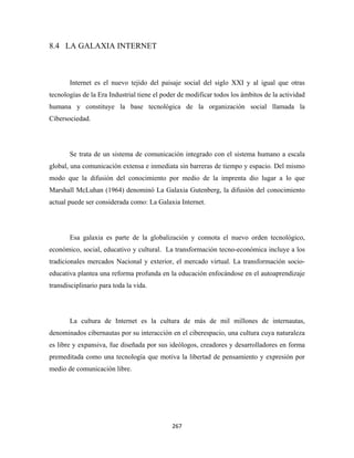8.4 LA GALAXIA INTERNET



       Internet es el nuevo tejido del paisaje social del siglo XXI y al igual que otras
tecnologías de la Era Industrial tiene el poder de modificar todos los ámbitos de la actividad
humana y constituye la base tecnológica de la organización social llamada la
Cibersociedad.




       Se trata de un sistema de comunicación integrado con el sistema humano a escala
global, una comunicación extensa e inmediata sin barreras de tiempo y espacio. Del mismo
modo que la difusión del conocimiento por medio de la imprenta dio lugar a lo que
Marshall McLuhan (1964) denominó La Galaxia Gutenberg, la difusión del conocimiento
actual puede ser considerada como: La Galaxia Internet.




       Esa galaxia es parte de la globalización y connota el nuevo orden tecnológico,
económico, social, educativo y cultural. La transformación tecno-económica incluye a los
tradicionales mercados Nacional y exterior, el mercado virtual. La transformación socio-
educativa plantea una reforma profunda en la educación enfocándose en el autoaprendizaje
transdisciplinario para toda la vida.




       La cultura de Internet es la cultura de más de mil millones de internautas,
denominados cibernautas por su interacción en el ciberespacio, una cultura cuya naturaleza
es libre y expansiva, fue diseñada por sus ideólogos, creadores y desarrolladores en forma
premeditada como una tecnología que motiva la libertad de pensamiento y expresión por
medio de comunicación libre.




                                             267 
 
 