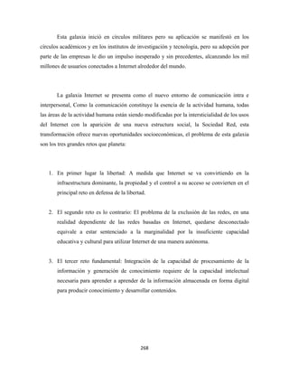 Esta galaxia inició en círculos militares pero su aplicación se manifestó en los
círculos académicos y en los institutos de investigación y tecnología, pero su adopción por
parte de las empresas le dio un impulso inesperado y sin precedentes, alcanzando los mil
millones de usuarios conectados a Internet alrededor del mundo.




       La galaxia Internet se presenta como el nuevo entorno de comunicación intra e
interpersonal, Como la comunicación constituye la esencia de la actividad humana, todas
las áreas de la actividad humana están siendo modificadas por la intersticialidad de los usos
del Internet con la aparición de una nueva estructura social, la Sociedad Red, esta
transformación ofrece nuevas oportunidades socioeconómicas, el problema de esta galaxia
son los tres grandes retos que planeta:




    1. En primer lugar la libertad: A medida que Internet se va convirtiendo en la
       infraestructura dominante, la propiedad y el control a su acceso se convierten en el
       principal reto en defensa de la libertad.


    2. El segundo reto es lo contrario: El problema de la exclusión de las redes, en una
       realidad dependiente de las redes basadas en Internet, quedarse desconectado
       equivale a estar sentenciado a la marginalidad por la insuficiente capacidad
       educativa y cultural para utilizar Internet de una manera autónoma.


    3. El tercer reto fundamental: Integración de la capacidad de procesamiento de la
       información y generación de conocimiento requiere de la capacidad intelectual
       necesaria para aprender a aprender de la información almacenada en forma digital
       para producir conocimiento y desarrollar contenidos.




                                             268 
 
 