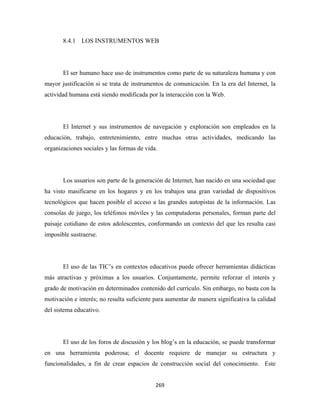 8.4.1 LOS INSTRUMENTOS WEB




       El ser humano hace uso de instrumentos como parte de su naturaleza humana y con
mayor justificación si se trata de instrumentos de comunicación. En la era del Internet, la
actividad humana está siendo modificada por la interacción con la Web.




       El Internet y sus instrumentos de navegación y exploración son empleados en la
educación, trabajo, entretenimiento, entre muchas otras actividades, medicando las
organizaciones sociales y las formas de vida.




       Los usuarios son parte de la generación de Internet, han nacido en una sociedad que
ha visto masificarse en los hogares y en los trabajos una gran variedad de dispositivos
tecnológicos que hacen posible el acceso a las grandes autopistas de la información. Las
consolas de juego, los teléfonos móviles y las computadoras personales, forman parte del
paisaje cotidiano de estos adolescentes, conformando un contexto del que les resulta casi
imposible sustraerse.




       El uso de las TIC’s en contextos educativos puede ofrecer herramientas didácticas
más atractivas y próximas a los usuarios. Conjuntamente, permite reforzar el interés y
grado de motivación en determinados contenido del currículo. Sin embargo, no basta con la
motivación e interés; no resulta suficiente para aumentar de manera significativa la calidad
del sistema educativo.




       El uso de los foros de discusión y los blog’s en la educación, se puede transformar
en una herramienta poderosa; el docente requiere de manejar su estructura y
funcionalidades, a fin de crear espacios de construcción social del conocimiento. Este


                                            269 
 
 