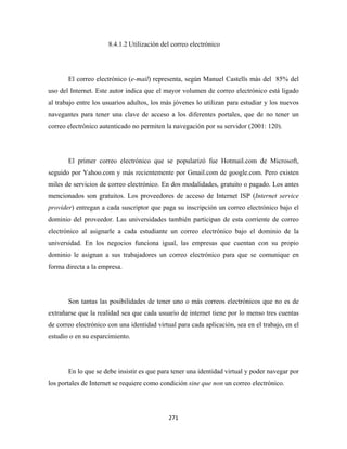 8.4.1.2 Utilización del correo electrónico




       El correo electrónico (e-mail) representa, según Manuel Castells más del 85% del
uso del Internet. Este autor indica que el mayor volumen de correo electrónico está ligado
al trabajo entre los usuarios adultos, los más jóvenes lo utilizan para estudiar y los nuevos
navegantes para tener una clave de acceso a los diferentes portales, que de no tener un
correo electrónico autenticado no permiten la navegación por su servidor (2001: 120).




       El primer correo electrónico que se popularizó fue Hotmail.com de Microsoft,
seguido por Yahoo.com y más recientemente por Gmail.com de google.com. Pero existen
miles de servicios de correo electrónico. En dos modalidades, gratuito o pagado. Los antes
mencionados son gratuitos. Los proveedores de acceso de Internet ISP (Internet service
provider) entregan a cada suscriptor que paga su inscripción un correo electrónico bajo el
dominio del proveedor. Las universidades también participan de esta corriente de correo
electrónico al asignarle a cada estudiante un correo electrónico bajo el dominio de la
universidad. En los negocios funciona igual, las empresas que cuentan con su propio
dominio le asignan a sus trabajadores un correo electrónico para que se comunique en
forma directa a la empresa.




       Son tantas las posibilidades de tener uno o más correos electrónicos que no es de
extrañarse que la realidad sea que cada usuario de internet tiene por lo menso tres cuentas
de correo electrónico con una identidad virtual para cada aplicación, sea en el trabajo, en el
estudio o en su esparcimiento.




       En lo que se debe insistir es que para tener una identidad virtual y poder navegar por
los portales de Internet se requiere como condición sine que non un correo electrónico.




                                             271 
 
 