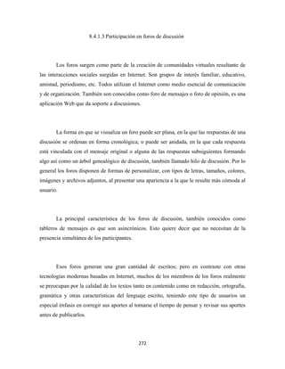 8.4.1.3 Participación en foros de discusión




       Los foros surgen como parte de la creación de comunidades virtuales resultante de
las interacciones sociales surgidas en Internet. Son grupos de interés familiar, educativo,
amistad, periodismo, etc. Todos utilizan el Internet como medio esencial de comunicación
y de organización. También son conocidos como foro de mensajes o foro de opinión, es una
aplicación Web que da soporte a discusiones.




       La forma en que se visualiza un foro puede ser plana, en la que las respuestas de una
discusión se ordenan en forma cronológica; o puede ser anidada, en la que cada respuesta
está vinculada con el mensaje original o alguna de las respuestas subsiguientes formando
algo así como un árbol genealógico de discusión, también llamado hilo de discusión. Por lo
general los foros disponen de formas de personalizar, con tipos de letras, tamaños, colores,
imágenes y archivos adjuntos, al presentar una apariencia a la que le resulte más cómoda al
usuario.




       La principal característica de los foros de discusión, también conocidos como
tableros de mensajes es que son asincrónicos. Esto quiere decir que no necesitan de la
presencia simultánea de los participantes.




       Esos foros generan una gran cantidad de escritos; pero en contraste con otras
tecnologías modernas basadas en Internet, muchos de los miembros de los foros realmente
se preocupan por la calidad de los textos tanto en contenido como en redacción, ortografía,
gramática y otras características del lenguaje escrito, teniendo este tipo de usuarios un
especial énfasis en corregir sus aportes al tomarse el tiempo de pensar y revisar sus aportes
antes de publicarlos.




                                              272 
 
 