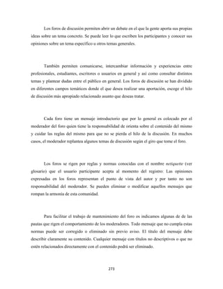 Los foros de discusión permiten abrir un debate en el que la gente aporta sus propias
ideas sobre un tema concreto. Se puede leer lo que escriben los participantes y conocer sus
opiniones sobre un tema específico u otros temas generales.




       También permiten comunicarse, intercambiar información y experiencias entre
profesionales, estudiantes, escritores o usuarios en general y así como consultar distintos
temas y plantear dudas entre el público en general. Los foros de discusión se han dividido
en diferentes campos temáticos donde el que desea realizar una aportación, escoge el hilo
de discusión más apropiado relacionado asunto que deseas tratar.




       Cada foro tiene un mensaje introductorio que por lo general es colocado por el
moderador del foro quien tiene la responsabilidad de orienta sobre el contenido del mismo
y cuidar las reglas del mismo para que no se pierda el hilo de la discusión. En muchos
casos, el moderador replantea algunos temas de discusión según el giro que tome el foro.




       Los foros se rigen por reglas y normas conocidas con el nombre netiquette (ver
glosario) que el usuario participante acepta al momento del registro: Las opiniones
expresadas en los foros representan el punto de vista del autor y por tanto no son
responsabilidad del moderador. Se pueden eliminar o modificar aquellos mensajes que
rompan la armonía de esta comunidad.




       Para facilitar el trabajo de mantenimiento del foro os indicamos algunas de de las
pautas que rigen el comportamiento de los moderadores. Todo mensaje que no cumpla estas
normas puede ser corregido o eliminado sin previo aviso. El título del mensaje debe
describir claramente su contenido. Cualquier mensaje con títulos no descriptivos o que no
estén relacionados directamente con el contenido podrá ser eliminado.




                                            273 
 
 