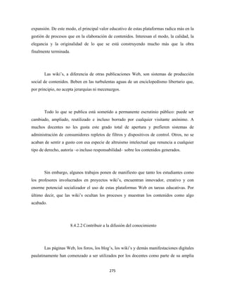 expansión. De este modo, el principal valor educativo de estas plataformas radica más en la
gestión de procesos que en la elaboración de contenidos. Interesan el modo, la calidad, la
elegancia y la originalidad de lo que se está construyendo mucho más que la obra
finalmente terminada.




       Las wiki’s, a diferencia de otras publicaciones Web, son sistemas de producción
social de contenidos. Beben en las turbulentas aguas de un enciclopedismo libertario que,
por principio, no acepta jerarquías ni mecenazgos.




       Todo lo que se publica está sometido a permanente escrutinio público: puede ser
cambiado, ampliado, reutilizado e incluso borrado por cualquier visitante anónimo. A
muchos docentes no les gusta este grado total de apertura y prefieren sistemas de
administración de consumidores repletos de filtros y dispositivos de control. Otros, no se
acaban de sentir a gusto con esa especie de altruismo intelectual que renuncia a cualquier
tipo de derecho, autoría –o incluso responsabilidad– sobre los contenidos generados.




       Sin embargo, algunos trabajos ponen de manifiesto que tanto los estudiantes como
los profesores involucrados en proyectos wiki’s, encuentran innovador, creativo y con
enorme potencial socializador el uso de estas plataformas Web en tareas educativas. Por
último decir, que las wiki’s ocultan los procesos y muestran los contenidos como algo
acabado.




                        8.4.2.2 Contribuir a la difusión del conocimiento




       Las páginas Web, los foros, los blog’s, los wiki’s y demás manifestaciones digitales
paulatinamente han comenzado a ser utilizados por los docentes como parte de su amplia


                                              275 
 
 