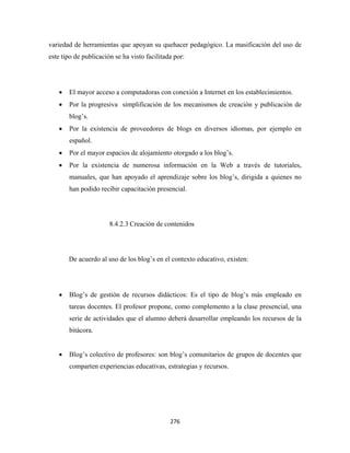 variedad de herramientas que apoyan su quehacer pedagógico. La masificación del uso de
este tipo de publicación se ha visto facilitada por:




    •   El mayor acceso a computadoras con conexión a Internet en los establecimientos.
    •   Por la progresiva simplificación de los mecanismos de creación y publicación de
        blog’s.
    •   Por la existencia de proveedores de blogs en diversos idiomas, por ejemplo en
        español.
    •   Por el mayor espacios de alojamiento otorgado a los blog’s.
    •   Por la existencia de numerosa información en la Web a través de tutoriales,
        manuales, que han apoyado el aprendizaje sobre los blog’s, dirigida a quienes no
        han podido recibir capacitación presencial.




                       8.4.2.3 Creación de contenidos




        De acuerdo al uso de los blog’s en el contexto educativo, existen:




    •   Blog’s de gestión de recursos didácticos: Es el tipo de blog’s más empleado en
        tareas docentes. El profesor propone, como complemento a la clase presencial, una
        serie de actividades que el alumno deberá desarrollar empleando los recursos de la
        bitácora.


    •   Blog’s colectivo de profesores: son blog’s comunitarios de grupos de docentes que
        comparten experiencias educativas, estrategias y recursos.




                                              276 
 
 