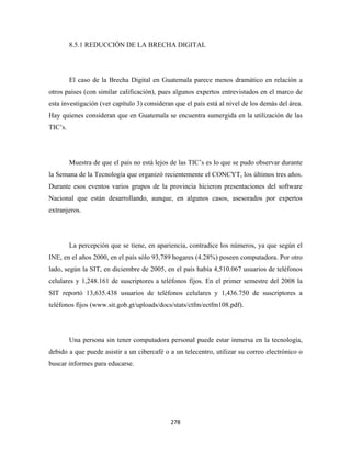 8.5.1 REDUCCIÓN DE LA BRECHA DIGITAL




         El caso de la Brecha Digital en Guatemala parece menos dramático en relación a
otros países (con similar calificación), pues algunos expertos entrevistados en el marco de
esta investigación (ver capítulo 3) consideran que el país está al nivel de los demás del área.
Hay quienes consideran que en Guatemala se encuentra sumergida en la utilización de las
TIC’s.




         Muestra de que el país no está lejos de las TIC’s es lo que se pudo observar durante
la Semana de la Tecnología que organizó recientemente el CONCYT, los últimos tres años.
Durante esos eventos varios grupos de la provincia hicieron presentaciones del software
Nacional que están desarrollando, aunque, en algunos casos, asesorados por expertos
extranjeros.




         La percepción que se tiene, en apariencia, contradice los números, ya que según el
INE, en el años 2000, en el país sólo 93,789 hogares (4.28%) poseen computadora. Por otro
lado, según la SIT, en diciembre de 2005, en el país había 4,510.067 usuarios de teléfonos
celulares y 1,248.161 de suscriptores a teléfonos fijos. En el primer semestre del 2008 la
SIT reportó 13,635.438 usuarios de teléfonos celulares y 1,436.750 de suscriptores a
teléfonos fijos (www.sit.gob.gt/uploads/docs/stats/ctfm/ectfm108.pdf).




         Una persona sin tener computadora personal puede estar inmersa en la tecnología,
debido a que puede asistir a un cibercafé o a un telecentro, utilizar su correo electrónico o
buscar informes para educarse.




                                             278 
 
 