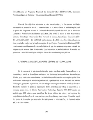 (SEGEPLAN), el Programa Nacional de Competitividad (PRONACOM), Comisión
Presidencial para la Reforma y Modernización del Estado (COPRE).




       Uno de los objetivos comunes a esta investigación y a las demás entidades
interesadas en promover las TIC’s en Guatemala es la reducción de la Brecha Digital, que
es parte del Programa Acceso al Desarrollo Económico desde lo rural, de la Secretaría
General de Planificación Económica (SEGEPLAN), como lo indica el Plan Nacional de
Ciencia, Tecnología e Innovación (Plan Nacional de Ciencia, Tecnología e Innovación 2005-
2014, CONCYT, 2005) del CONCYT en los incisos 2.4.2.10 y 3.1.7.6. Este esfuerzo ya
tiene resultados reales con la implementación de los Centros Comunitarios Digitales (CCD)
en algunas comunidades rurales, con el objetivo de que las personas se agrupen y desde ahí
tengan acceso a otros tipos de mercado. Esto representa la posibilidad real de vender sus
productos a nivel Nacional y en cualquier rincón del mundo a mejores precios.




       8.5.3 INDICADORES DEL REPORTE GLOBAL DE TECNOLOGÍAS




       En la carrera de la alta tecnología nadie quiere quedarse atrás. Guatemala no es la
excepción, y queda al descubierto su interés por implantar las tecnologías. Son esfuerzos
débiles, pero están bien encaminados a su inclusión en el desarrollo tecnológico global. Los
indicadores tecnológicos miden la penetración y preparación de las naciones en materia
tecnológica, pero otra explicación con un enfoque sociológico toma en cuenta el nivel de
desarrollo humano, el grado de crecimiento de los estándares de vida y la reducción de la
pobreza, entre otros. El Global Information Technology Reporte 2008-2009 realizó un
análisis con 134 países, para identificar las áreas críticas de estos y así mejorar las
posibilidades de beneficio de estas naciones, en el mediano y corto plazo. El estudio partió
del grado de desarrollo que tienen las Tecnologías de la Información y la Comunicación,
TIC’s en cada nación.




                                            280 
 
 