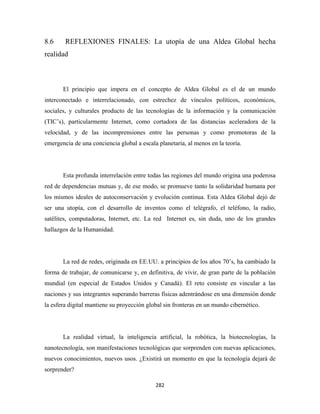 8.6     REFLEXIONES FINALES: La utopía de una Aldea Global hecha
realidad



       El principio que impera en el concepto de Aldea Global es el de un mundo
interconectado e interrelacionado, con estrechez de vínculos políticos, económicos,
sociales, y culturales producto de las tecnologías de la información y la comunicación
(TIC’s), particularmente Internet, como cortadora de las distancias aceleradora de la
velocidad, y de las incomprensiones entre las personas y como promotoras de la
emergencia de una conciencia global a escala planetaria, al menos en la teoría.




       Esta profunda interrelación entre todas las regiones del mundo origina una poderosa
red de dependencias mutuas y, de ese modo, se promueve tanto la solidaridad humana por
los mismos ideales de autoconservación y evolución continua. Esta Aldea Global dejó de
ser una utopía, con el desarrollo de inventos como el telégrafo, el teléfono, la radio,
satélites, computadoras, Internet, etc. La red Internet es, sin duda, uno de los grandes
hallazgos de la Humanidad.




       La red de redes, originada en EE.UU. a principios de los años 70’s, ha cambiado la
forma de trabajar, de comunicarse y, en definitiva, de vivir, de gran parte de la población
mundial (en especial de Estados Unidos y Canadá). El reto consiste en vincular a las
naciones y sus integrantes superando barreras físicas adentrándose en una dimensión donde
la esfera digital mantiene su proyección global sin fronteras en un mundo cibernético.




       La realidad virtual, la inteligencia artificial, la robótica, la biotecnologías, la
nanotecnología, son manifestaciones tecnológicas que sorprenden con nuevas aplicaciones,
nuevos conocimientos, nuevos usos. ¿Existirá un momento en que la tecnología dejará de
sorprender?

                                            282 
 
 