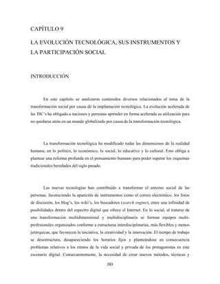 CAPÍTULO 9

LA EVOLUCIÓN TECNOLÓGICA, SUS INSTRUMENTOS Y
LA PARTICIPACIÓN SOCIAL



INTRODUCCIÓN



       En este capítulo se analizaron contenidos diversos relacionados al tema de la
transformación social por causa de la implantación tecnológica. La evolución acelerada de
las TIC’s ha obligado a naciones y personas aprender en forma acelerada su utilización para
no quedarse atrás en un mundo globalizado por causa de la transformación tecnológica.




       La transformación tecnológica ha modificado todas las dimensiones de la realidad
humana, en lo político, lo económico, lo social, lo educativo y lo cultural. Esto obliga a
plantear una reforma profunda en el pensamiento humano para poder superar los esquemas
tradicionales heredados del siglo pasado.




       Las nuevas tecnologías han contribuido a transformar el entorno social de las
personas, favoreciendo la aparición de instrumentos como el correo electrónico, los foros
de discusión, los blog’s, los wiki’s, los buscadores (search engine), entre una infinidad de
posibilidades dentro del espectro digital que ofrece el Internet. En lo social, al tratarse de
una transformación multidimensional y multidisciplinaria se forman equipos multi-
profesionales organizados conforme a estructuras interdisciplinarias, más flexibles y menos
jerárquicas, que favorecen la iniciativa, la creatividad y la innovación. El tiempo de trabajo
se desestructura, desapareciendo los horarios fijos y planteándose en consecuencia
problemas relativos a los ritmos de la vida social y privada de los protagonistas en este
escenario digital. Consecuentemente, la necesidad de crear nuevos métodos, técnicas y

                                             283 
 
 
