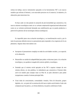 rutinas de trabajo, nuevos instrumentos apoyados en las herramientas TIC’s con nuevos
modelos que utilizan el Internet y con renovados procesos en el comercio, la industria y la
educación, para mencionar tres.




        Se hace cada vez más patente la sensación de provisionalidad que caracteriza a los
nuevos entornos tecnológicos tanto en su vertiente empresarial-organizacional-educacional
como en su vertiente profesional demanda una estabilización que no puede producirse a
partir de los patrones da las tecnologías clásicas (analógicas).




        Es imposible parar esta evolución tecnológica y su transformación social y por lo
tanto las personas deberán renovar su pensamiento para responder a las exigencias de la era
planetaria. Algunas ideas innovadoras son:




    •   Incorporar el pensamiento complejo en todas las actividades sociales, y en especial,
        en la educación.


    •   Desarrollar un sentido de adaptabilidad para poder evolucionar junto a la evolución
        tecnológica y no quedarse rezagado del contexto global y tecnológico.


    •   Entender que el sistema social apoyado en las TIC’s requiere siempre de otro
        sistema alterno, en otra palabras, la redundancia que caracteriza el Internet debe
        servir de modelo para siempre tener un Plan B, un plan alternativo para poder
        reorganizarse cuando el sistema principal falla.


    •   Crear redes de conocimiento, comunidades virtuales, foros de discusión, grupos
        digitales, etc.; ser parte de la construcción del nuevo tejido social donde el todo está
        compuesto por las partes y, en forma dialéctica, las partes conforman el todo.



                                              284 
 
 