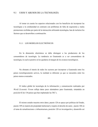9.1    USOS Y ABUSOS DE LA TECNOLOGÍA



       Al tomar en cuenta los aspectos relacionados con los beneficios de incorporar las
tecnologías a la cotidianidad en contraste con problemas de falta de ergonomía y malas
prestaciones recibidas por parte de la interacción utilizando tecnologías, han de incluirse los
factores que se desarrollan a continuación.




       9.1.1 LOS MODELOS ELECTRÓNICOS




       En la dimensión electrónica se debe distinguir a los productores de los
consumidores de tecnología. La tendencia en Guatemala es a ser consumidores de
tecnología, lo cual es positivo al no quedarse al margen de los avances tecnológicos.




       No obstante el interés de todos los sectores por incorporar a Guatemala entre los
países tecnológicamente activos, la realidad es diferente ya que se encuentra entre los
países menos avanzados.




       El índice global de tecnología de la información y comunicación realizados por
World Economic Forum refleja datos poco alentadores para Guatemala, situándola en
posición 82 de 134 países que han implantado las TIC’s.




       El mismo estudio muestra otros datos, puesto 126 en apoyo por políticas de Estado,
puesto 109 en materia de propiedad intelectual y respeto al derecho de autor, puesto 106 en
el tema de actualizaciones e infraestructura, posición 120 en investigación y desarrollo así



                                              285 
 
 